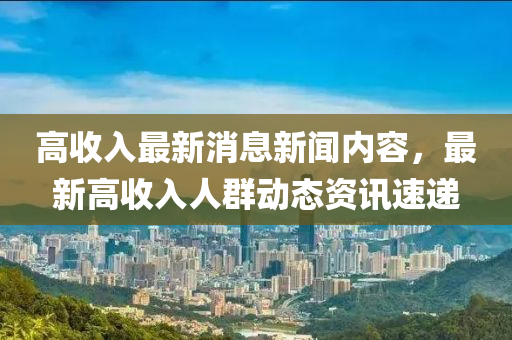 高收入最新消息新聞內(nèi)容，最新高收入人群動態(tài)資訊速遞