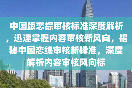 中國版戀綜審核標準深度解析，迅速掌握內容審核新風向，揭秘中國戀綜審核新標準，深度解析內容審核風向標