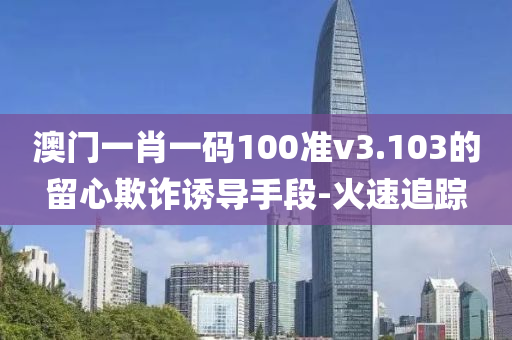 澳門一肖一碼100準v3.103的留心欺詐誘導(dǎo)手段-火速追蹤