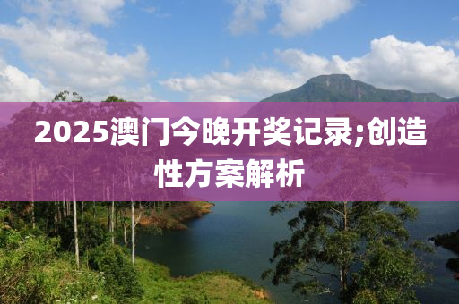 2025澳門今晚開獎記錄;創(chuàng)造性方案解析