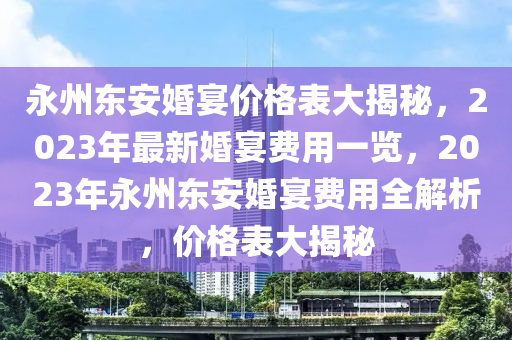 永州東安婚宴價格表大揭秘，2023年最新婚宴費用一覽，2023年永州東安婚宴費用全解析，價格表大揭秘