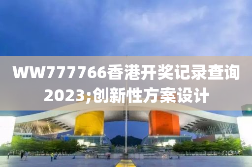 WW777766香港開獎記錄查詢2023;創(chuàng)新性方案設計