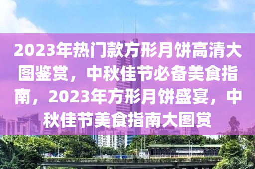 2023年熱門款方形月餅高清大圖鑒賞，中秋佳節(jié)必備美食指南，2023年方形月餅盛宴，中秋佳節(jié)美食指南大圖賞