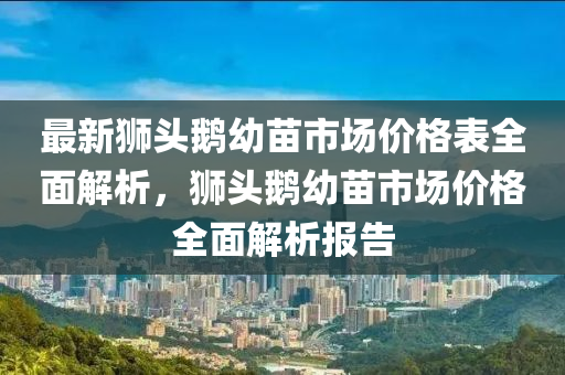 最新獅頭鵝幼苗市場價格表全面解析，獅頭鵝幼苗市場價格全面解析報告