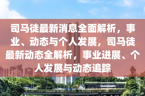 司馬徒最新消息全面解析，事業(yè)、動(dòng)態(tài)與個(gè)人發(fā)展，司馬徒最新動(dòng)態(tài)全解析，事業(yè)進(jìn)展、個(gè)人發(fā)展與動(dòng)態(tài)追蹤