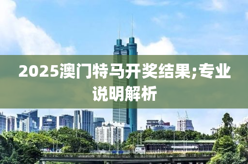 2025澳門特馬開獎結(jié)果;專業(yè)說明解析