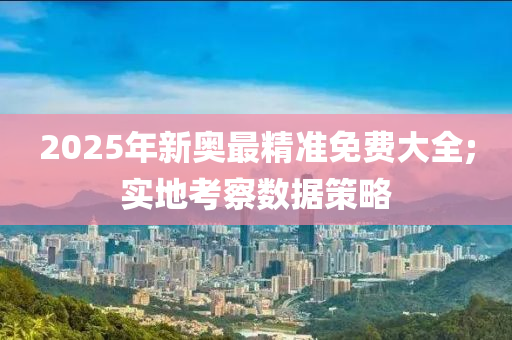 2025年新奧最精準(zhǔn)免費大全;實地考察數(shù)據(jù)策略