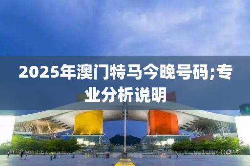 2025年澳門特馬今晚號碼;專業(yè)分析說明