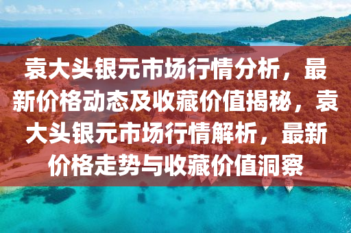 袁大頭銀元市場行情分析，最新價格動態(tài)及收藏價值揭秘，袁大頭銀元市場行情解析，最新價格走勢與收藏價值洞察