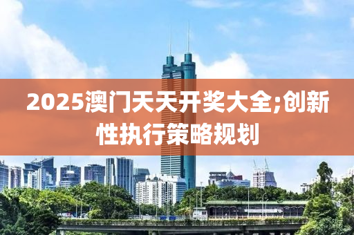 2025澳門天天開獎大全;創(chuàng)新性執(zhí)行策略規(guī)劃