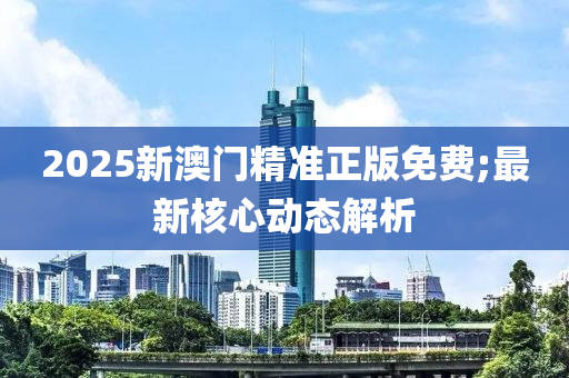 2025新澳門精準(zhǔn)正版免費;最新核心動態(tài)解析