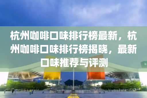 杭州咖啡口味排行榜最新，杭州咖啡口味排行榜揭曉，最新口味推薦與評(píng)測