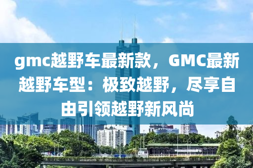 gmc越野車最新款，GMC最新越野車型：極致越野，盡享自由引領(lǐng)越野新風(fēng)尚