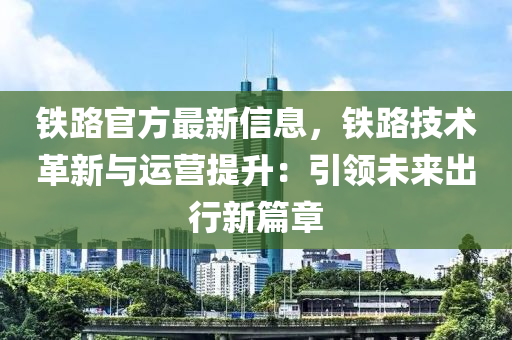 鐵路官方最新信息，鐵路技術(shù)革新與運(yùn)營(yíng)提升：引領(lǐng)未來(lái)出行新篇章