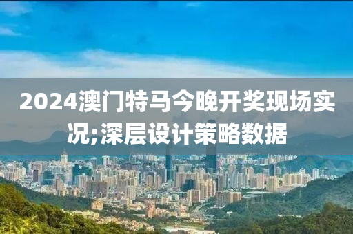 2024澳門特馬今晚開獎(jiǎng)現(xiàn)場(chǎng)實(shí)況;深層設(shè)計(jì)策略數(shù)據(jù)