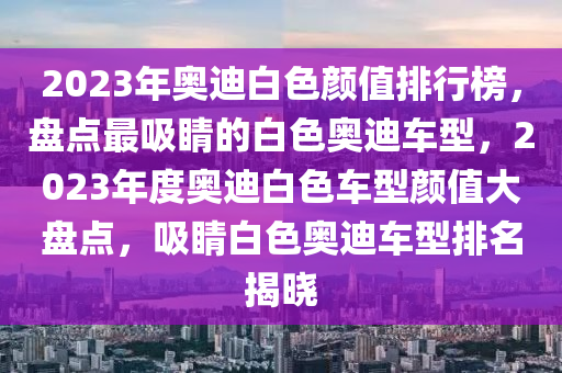 2023年奧迪白色顏值排行榜，盤點(diǎn)最吸睛的白色奧迪車型，2023年度奧迪白色車型顏值大盤點(diǎn)，吸睛白色奧迪車型排名揭曉