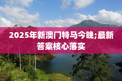 2025年新澳門特馬今晚;最新答案核心落實(shí)