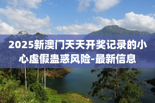 2025新澳門天天開獎記錄的小心虛假蠱惑風(fēng)險(xiǎn)-最新信息