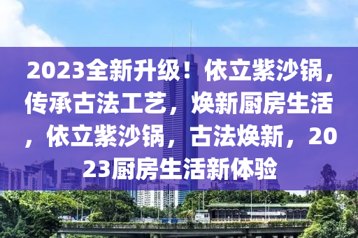 2023全新升級！依立紫沙鍋，傳承古法工藝，煥新廚房生活，依立紫沙鍋，古法煥新，2023廚房生活新體驗