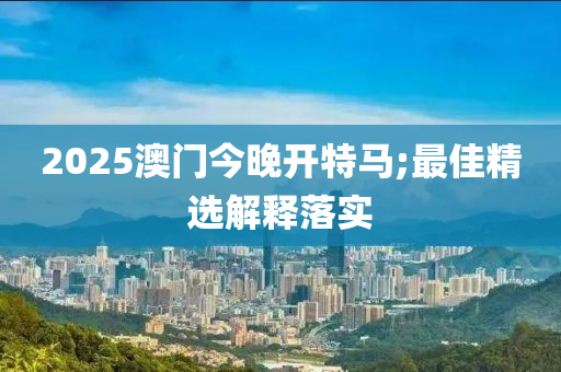 2025澳門今晚開特馬;最佳精選解釋落實