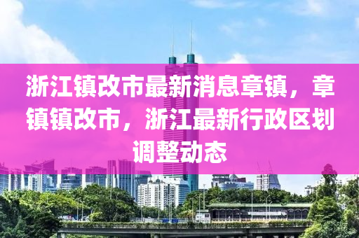 浙江鎮(zhèn)改市最新消息章鎮(zhèn)，章鎮(zhèn)鎮(zhèn)改市，浙江最新行政區(qū)劃調(diào)整動態(tài)