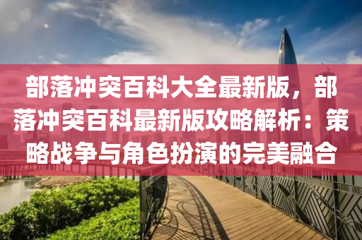 部落沖突百科大全最新版，部落沖突百科最新版攻略解析：策略戰(zhàn)爭與角色扮演的完美融合