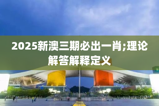 2025新澳三期必出一肖;理論解答解釋定義