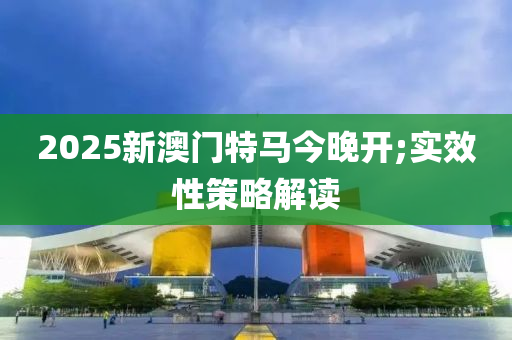 2025新澳門特馬今晚開;實(shí)效性策略解讀