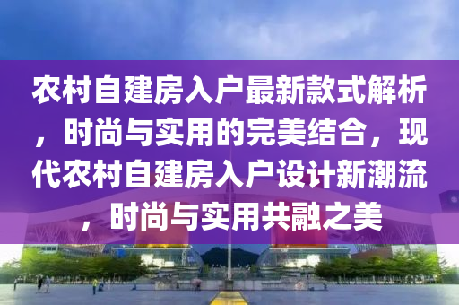 農(nóng)村自建房入戶最新款式解析，時尚與實用的完美結合，現(xiàn)代農(nóng)村自建房入戶設計新潮流，時尚與實用共融之美