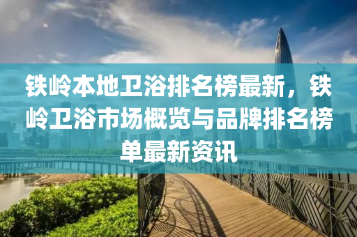 鐵嶺本地衛(wèi)浴排名榜最新，鐵嶺衛(wèi)浴市場概覽與品牌排名榜單最新資訊