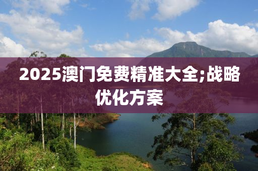 2025澳門免費精準(zhǔn)大全;戰(zhàn)略優(yōu)化方案