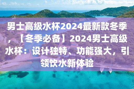 男士高級水杯2024最新款冬季，【冬季必備】2024男士高級水杯：設計獨特、功能強大，引領飲水新體驗