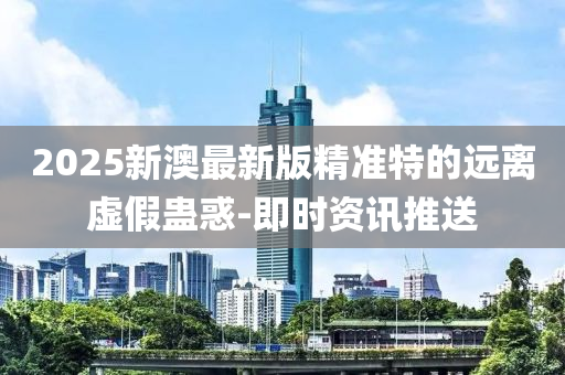 2025新澳最新版精準特的遠離虛假蠱惑-即時資訊推送