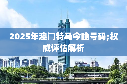 2025年澳門特馬今晚號碼;權(quán)威評估解析