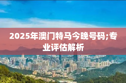 2025年澳門特馬今晚號碼;專業(yè)評估解析