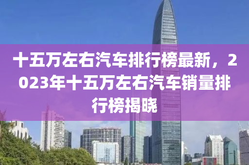 十五萬左右汽車排行榜最新，2023年十五萬左右汽車銷量排行榜揭曉