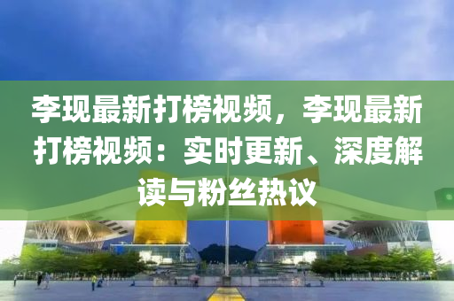 李現(xiàn)最新打榜視頻，李現(xiàn)最新打榜視頻：實時更新、深度解讀與粉絲熱議