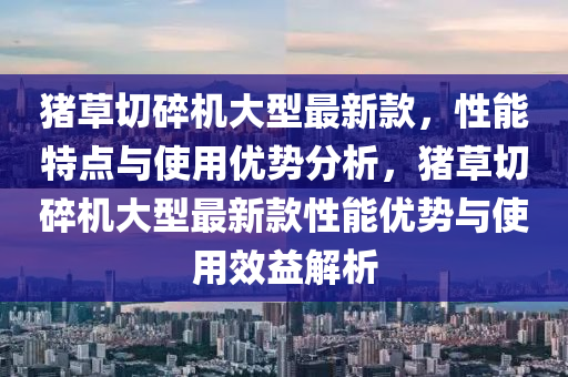 豬草切碎機大型最新款，性能特點與使用優(yōu)勢分析，豬草切碎機大型最新款性能優(yōu)勢與使用效益解析