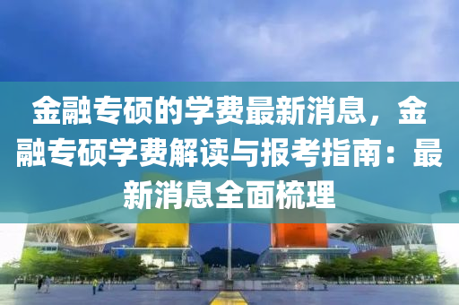 金融專碩的學(xué)費(fèi)最新消息，金融專碩學(xué)費(fèi)解讀與報(bào)考指南：最新消息全面梳理