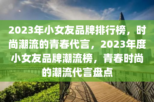 2023年小女友品牌排行榜，時尚潮流的青春代言，2023年度小女友品牌潮流榜，青春時尚的潮流代言盤點