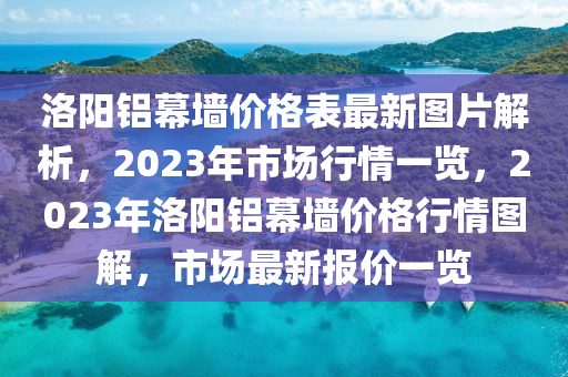 洛陽鋁幕墻價格表最新圖片解析，2023年市場行情一覽，2023年洛陽鋁幕墻價格行情圖解，市場最新報價一覽