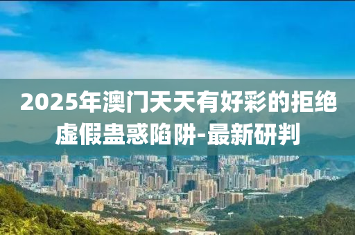 2025年澳門天天有好彩的拒絕虛假蠱惑陷阱-最新研判