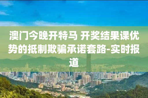 澳門今晚開特馬 開獎結果課優(yōu)勢的抵制欺騙承諾套路-實時報道