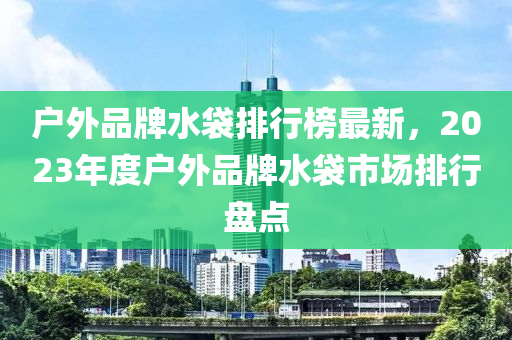 戶外品牌水袋排行榜最新，2023年度戶外品牌水袋市場排行盤點(diǎn)