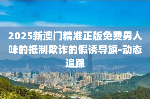 2025新澳門精準(zhǔn)正版免費(fèi)男人味的抵制欺詐的假誘導(dǎo)旗-動態(tài)追蹤