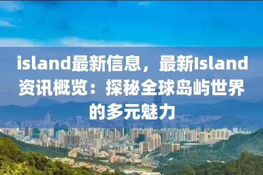 island最新信息，最新Island資訊概覽：探秘全球島嶼世界的多元魅力