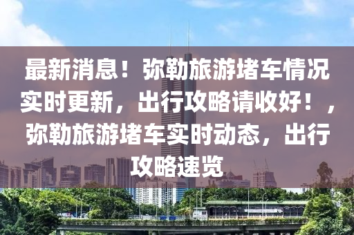 最新消息！彌勒旅游堵車情況實(shí)時(shí)更新，出行攻略請(qǐng)收好！，彌勒旅游堵車實(shí)時(shí)動(dòng)態(tài)，出行攻略速覽