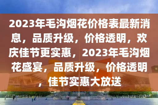 2023年毛溝煙花價(jià)格表最新消息，品質(zhì)升級(jí)，價(jià)格透明，歡慶佳節(jié)更實(shí)惠，2023年毛溝煙花盛宴，品質(zhì)升級(jí)，價(jià)格透明，佳節(jié)實(shí)惠大放送