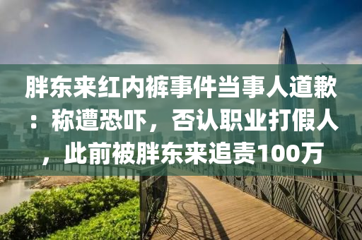 胖東來紅內(nèi)褲事件當(dāng)事人道歉：稱遭恐嚇，否認(rèn)職業(yè)打假人，此前被胖東來追責(zé)100萬(wàn)