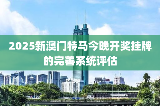 2025新澳門特馬今晚開獎掛牌的完善系統(tǒng)評估